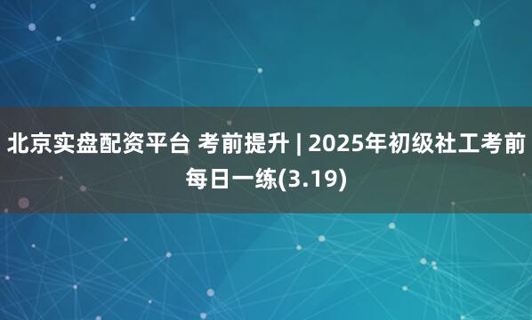 北京实盘配资平台 考前提升 | 2025年初级社工考前每日一练(3.19)