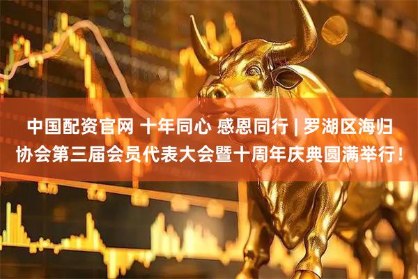 中国配资官网 十年同心 感恩同行 | 罗湖区海归协会第三届会员代表大会暨十周年庆典圆满举行！