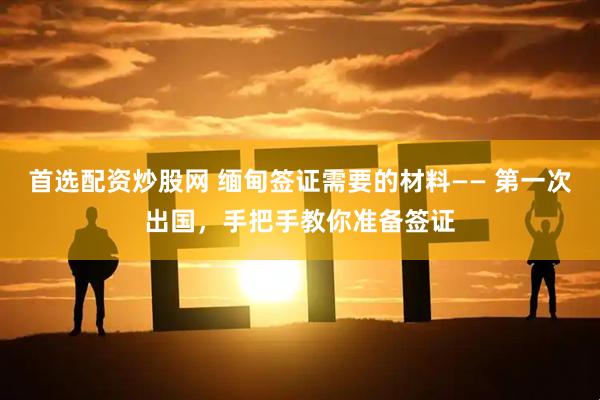 首选配资炒股网 缅甸签证需要的材料—— 第一次出国，手把手教你准备签证