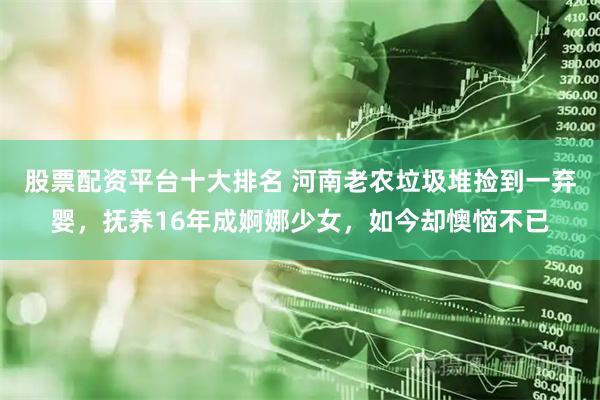 股票配资平台十大排名 河南老农垃圾堆捡到一弃婴，抚养16年成婀娜少女，如今却懊恼不已