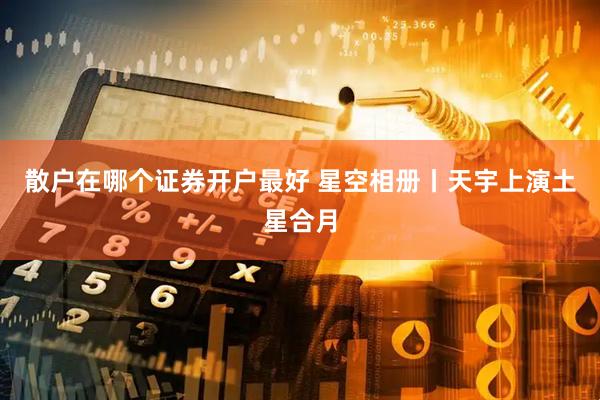 散户在哪个证券开户最好 星空相册丨天宇上演土星合月