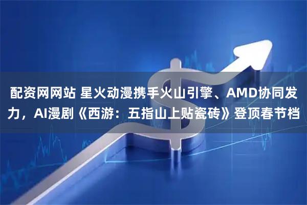 配资网网站 星火动漫携手火山引擎、AMD协同发力，AI漫剧《西游：五指山上贴瓷砖》登顶春节档