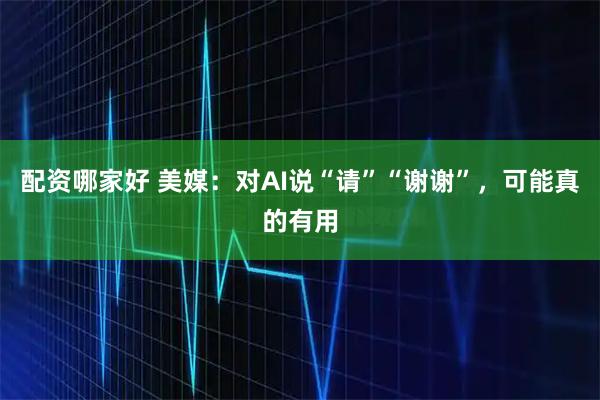 配资哪家好 美媒：对AI说“请”“谢谢”，可能真的有用