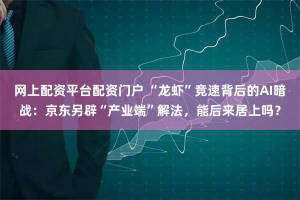 网上配资平台配资门户 “龙虾”竞速背后的AI暗战：京东另辟“产业端”解法，能后来居上吗？