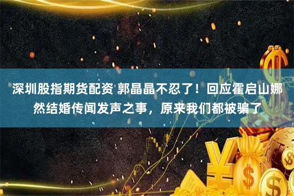 深圳股指期货配资 郭晶晶不忍了！回应霍启山娜然结婚传闻发声之事，原来我们都被骗了