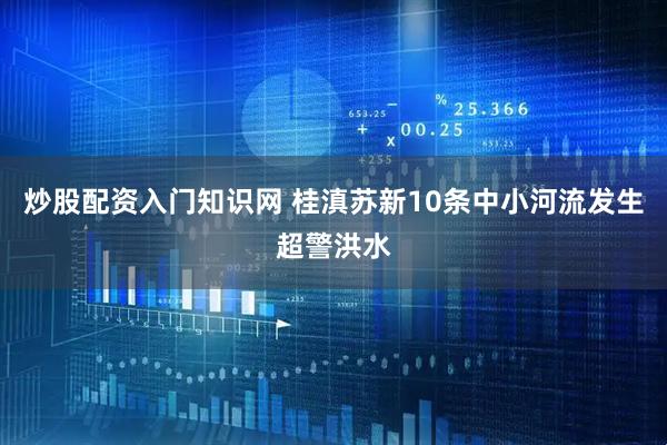 炒股配资入门知识网 桂滇苏新10条中小河流发生超警洪水