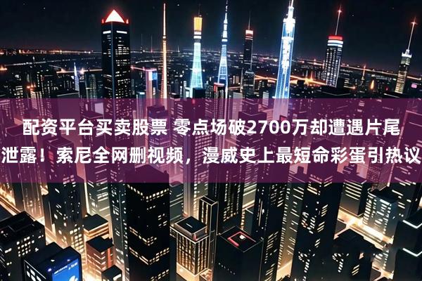 配资平台买卖股票 零点场破2700万却遭遇片尾泄露！索尼全网删视频，漫威史上最短命彩蛋引热议